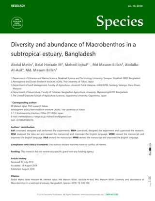 © 2018 Discovery Publication. All Rights Reserved. www.discoveryjournals.org OPEN ACCESS
ARTICLE
Page
140
RESEARCH
Diversity and abundance of Macrobenthos in a
subtropical estuary, Bangladesh
Abdul Matin1
, Belal Hossain M1
, Mehedi Iqbal2
, Md Masum Billah3
, Abdulla-
Al-Asif4
, Md. Masum Billah5
1.Department of Fisheries and Marine Science, Noakhali Science and Technology University, Sonapur, Noakhali-3802, Bangladesh
2.Atmosphere and Ocean Research Institute (AORI), The University of Tokyo, Japan
3.Department of Land Management, Faculty of Agriculture, Universiti Putra Malaysia, 43400 UPM, Serdang, Selangor Darul Ehsan,
Malaysia
4.Department of Aquaculture, Faculty of Fisheries, Bangladesh Agricultural University, Mymensingh2202, Bangladesh
5.The United Graduate School of Agriculture Sciences, Kagoshima University, Kagoshima, Japan

Corresponding author:
M Mehedi Iqbal, PhD research fellow
Atmosphere and Ocean Research Institute (AORI), The University of Tokyo,
5-1-5 Kashiwanoha, Kashiwa, Chiba 277-8564, Japan
E-mail: mehedi@aori.u-tokyo.ac.jp; mehedi.imsf@gmail.com
Cell: +8108041589278
Authors’ contribution:
AM conceived, designed and performed the experiments. MBH conceived, designed the experiment and supervised the research.
MMI analyzed the data set and revised the manuscript and improved the English language. MMB revised the manuscript and
improved the English language. AAA revised the manuscript. MMB revised the manuscript and improved the English language.
Compliance with Ethical Standards: The authors declare that they have no conflict of interest.
Funding: This research did not receive any specific grant from any funding agency.
Article History
Received: 02 July 2018
Accepted: 18 August 2018
Published: August 2018
Citation
Abdul Matin, Belal Hossain M, Mehedi Iqbal, Md Masum Billah, Abdulla-Al-Asif, Md. Masum Billah. Diversity and abundance of
Macrobenthos in a subtropical estuary, Bangladesh. Species, 2018, 19, 140-150
RESEARCH Vol. 19, 2018
Species
ISSN
2319–5746
EISSN
2319–5754
 
