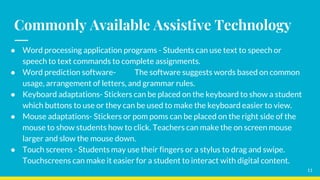 Commonly Available Assistive Technology
● Word processing application programs - Students can use text to speech or
speech to text commands to complete assignments.
● Word prediction software- The software suggests words based on common
usage, arrangement of letters, and grammar rules.
● Keyboard adaptations- Stickers can be placed on the keyboard to show a student
which buttons to use or they can be used to make the keyboard easier to view.
● Mouse adaptations- Stickers or pom poms can be placed on the right side of the
mouse to show students how to click. Teachers can make the on screen mouse
larger and slow the mouse down.
● Touch screens - Students may use their fingers or a stylus to drag and swipe.
Touchscreens can make it easier for a student to interact with digital content.
11
 