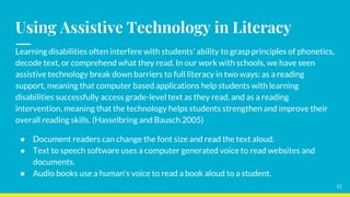 Using Assistive Technology in Literacy
Learning disabilities often interfere with students' ability to grasp principles of phonetics,
decode text, or comprehend what they read. In our work with schools, we have seen
assistive technology break down barriers to full literacy in two ways: as a reading
support, meaning that computer based applications help students with learning
disabilities successfully access grade-level text as they read, and as a reading
intervention, meaning that the technology helps students strengthen and improve their
overall reading skills. (Hasselbring and Bausch 2005)
● Document readers can change the font size and read the text aloud.
● Text to speech software uses a computer generated voice to read websites and
documents.
● Audio books use a human's voice to read a book aloud to a student.
12
 