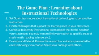 The Game Plan : Learning about
Instructional Technologies
13
1. Set Goals: learn more about instructional technologies to personalize
instruction.
2. Find technologies that support the learning need in your classroom.
3. Continue to identify instructional technologies that fit the need for
your classroom. You may want to limit your search to specific areas of
study (math, reading, science, etc.).
4. Evaluate and Extend: Review the research or evidence presented for
each technology you choose. Share your findings with others.
 