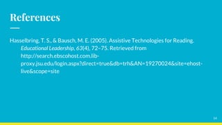 References
Hasselbring, T. S., & Bausch, M. E. (2005). Assistive Technologies for Reading.
Educational Leadership, 63(4), 72–75. Retrieved from
http://search.ebscohost.com.lib-
proxy.jsu.edu/login.aspx?direct=true&db=trh&AN=19270024&site=ehost-
live&scope=site
14
 