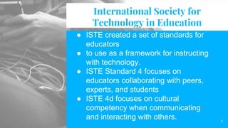 International Society for
Technology in Education
● ISTE created a set of standards for
educators
● to use as a framework for instructing
with technology.
● ISTE Standard 4 focuses on
educators collaborating with peers,
experts, and students
● ISTE 4d focuses on cultural
competency when communicating
and interacting with others. 3
 