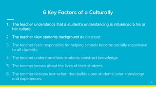 6 Key Factors of a Culturally
1. The teacher understands that a student’s understanding is influenced b his or
her culture.
2. The teacher view students background as an asset.
3. The teacher feels responsible for helping schools become socially responsive
to all students.
4. The teacher understand how students construct knowledge.
5. The teacher knows about the lives of their students.
6. The teacher designs instruction that builds upon students’ prior knowledge
and experiences.
4
 