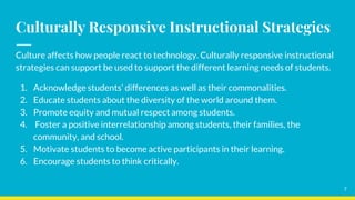 Culturally Responsive Instructional Strategies
Culture affects how people react to technology. Culturally responsive instructional
strategies can support be used to support the different learning needs of students.
1. Acknowledge students’ differences as well as their commonalities.
2. Educate students about the diversity of the world around them.
3. Promote equity and mutual respect among students.
4. Foster a positive interrelationship among students, their families, the
community, and school.
5. Motivate students to become active participants in their learning.
6. Encourage students to think critically.
7
 