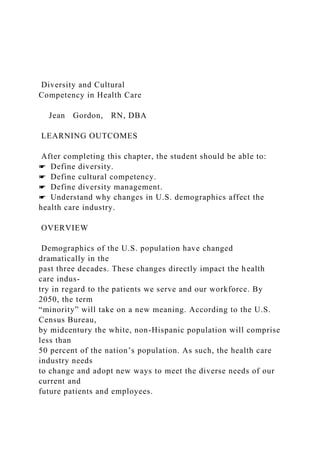 Diversity and Cultural
Competency in Health Care
Jean Gordon, RN, DBA
LEARNING OUTCOMES
After completing this chapter, the student should be able to:
☛ Define diversity.
☛ Define cultural competency.
☛ Define diversity management.
☛ Understand why changes in U.S. demographics affect the
health care industry.
OVERVIEW
Demographics of the U.S. population have changed
dramatically in the
past three decades. These changes directly impact the health
care indus-
try in regard to the patients we serve and our workforce. By
2050, the term
“minority” will take on a new meaning. According to the U.S.
Census Bureau,
by midcentury the white, non-Hispanic population will comprise
less than
50 percent of the nation’s population. As such, the health care
industry needs
to change and adopt new ways to meet the diverse needs of our
current and
future patients and employees.
 