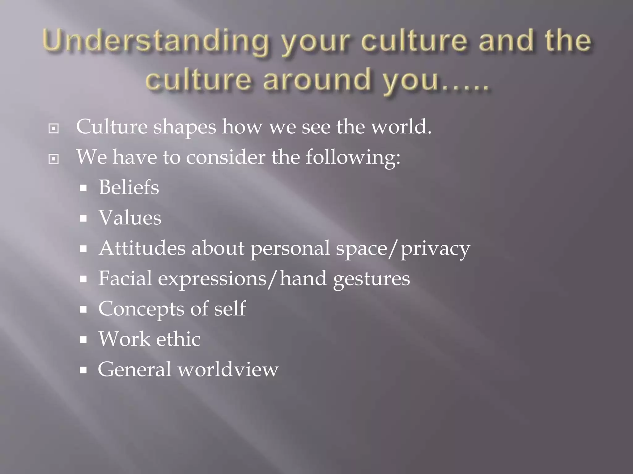 Culture shapes how we see the world. 
 We have to consider the following: 
 Beliefs 
 Values 
 Attitudes about personal space/privacy 
 Facial expressions/hand gestures 
 Concepts of self 
 Work ethic 
 General worldview 
 