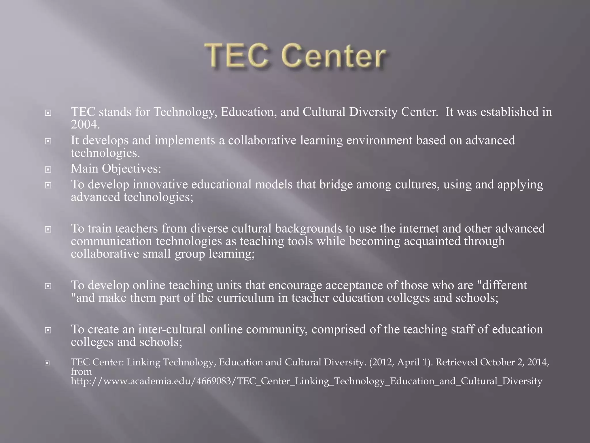  TEC stands for Technology, Education, and Cultural Diversity Center. It was established in 
2004. 
 It develops and implements a collaborative learning environment based on advanced 
technologies. 
 Main Objectives: 
 To develop innovative educational models that bridge among cultures, using and applying 
advanced technologies; 
 To train teachers from diverse cultural backgrounds to use the internet and other advanced 
communication technologies as teaching tools while becoming acquainted through 
collaborative small group learning; 
 To develop online teaching units that encourage acceptance of those who are "different 
"and make them part of the curriculum in teacher education colleges and schools; 
 To create an inter-cultural online community, comprised of the teaching staff of education 
colleges and schools; 
 TEC Center: Linking Technology, Education and Cultural Diversity. (2012, April 1). Retrieved October 2, 2014, 
from 
http://www.academia.edu/4669083/TEC_Center_Linking_Technology_Education_and_Cultural_Diversity 
