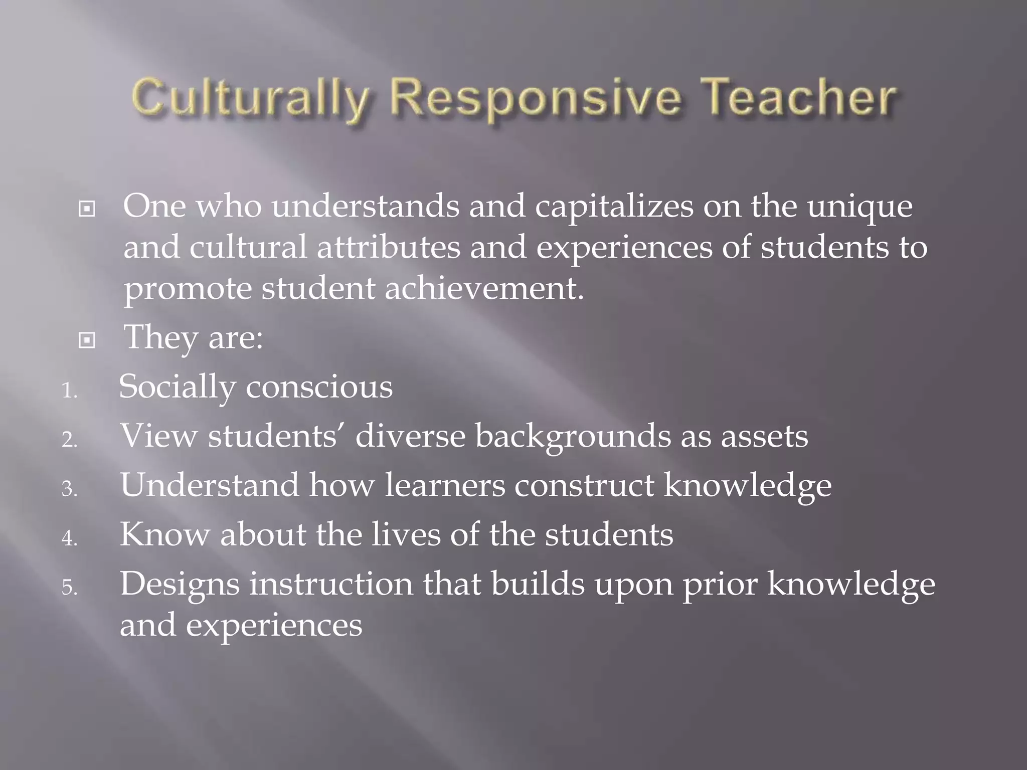  One who understands and capitalizes on the unique 
and cultural attributes and experiences of students to 
promote student achievement. 
 They are: 
1. Socially conscious 
2. View students’ diverse backgrounds as assets 
3. Understand how learners construct knowledge 
4. Know about the lives of the students 
5. Designs instruction that builds upon prior knowledge 
and experiences 
 