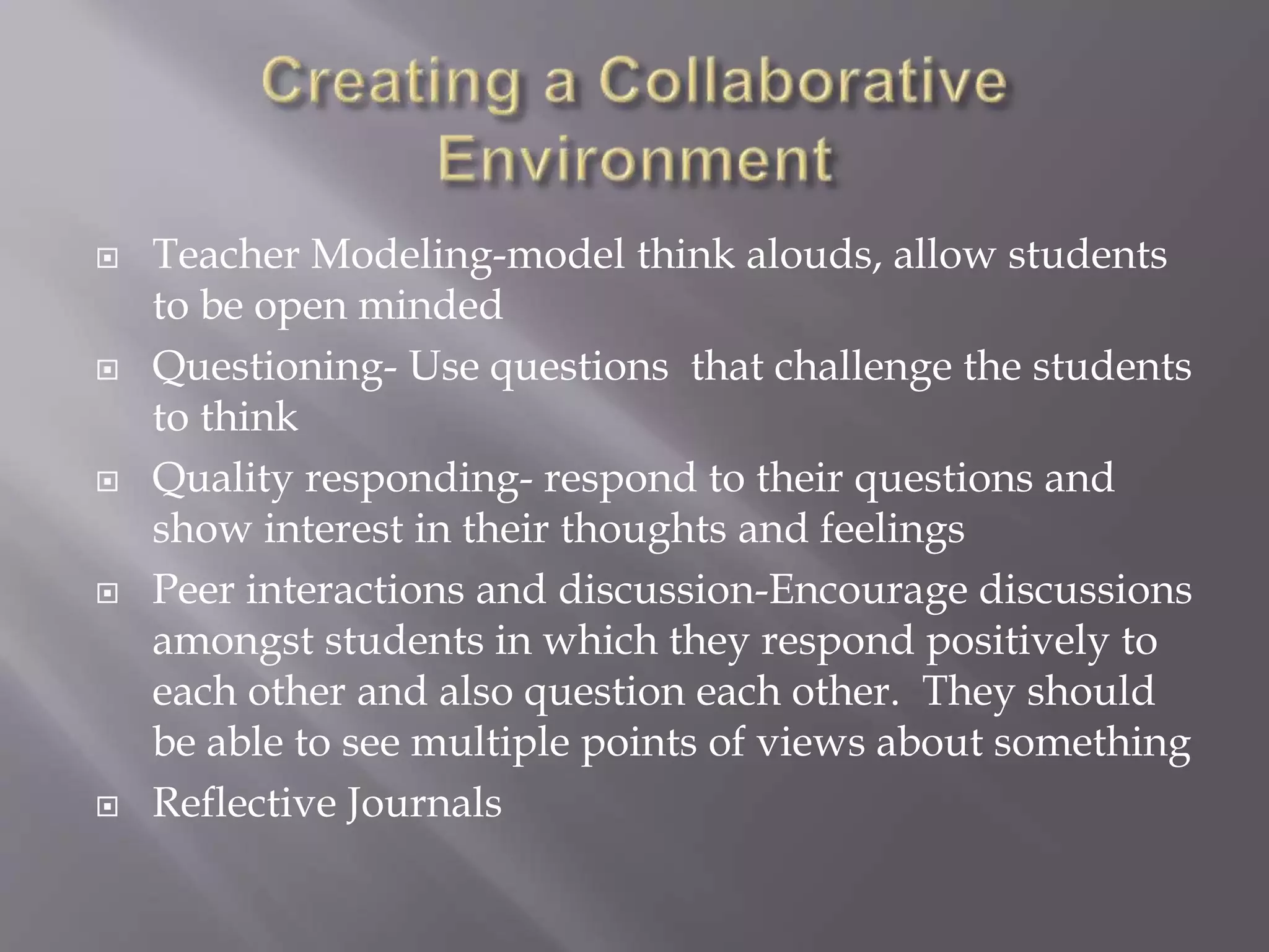  Teacher Modeling-model think alouds, allow students 
to be open minded 
 Questioning- Use questions that challenge the students 
to think 
 Quality responding- respond to their questions and 
show interest in their thoughts and feelings 
 Peer interactions and discussion-Encourage discussions 
amongst students in which they respond positively to 
each other and also question each other. They should 
be able to see multiple points of views about something 
 Reflective Journals 
 