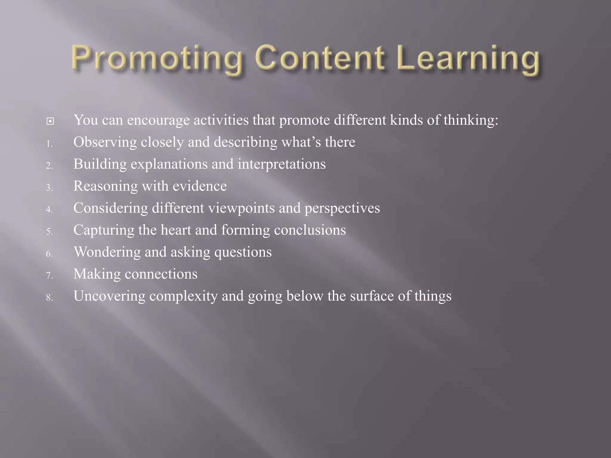  You can encourage activities that promote different kinds of thinking: 
1. Observing closely and describing what’s there 
2. Building explanations and interpretations 
3. Reasoning with evidence 
4. Considering different viewpoints and perspectives 
5. Capturing the heart and forming conclusions 
6. Wondering and asking questions 
7. Making connections 
8. Uncovering complexity and going below the surface of things 
 