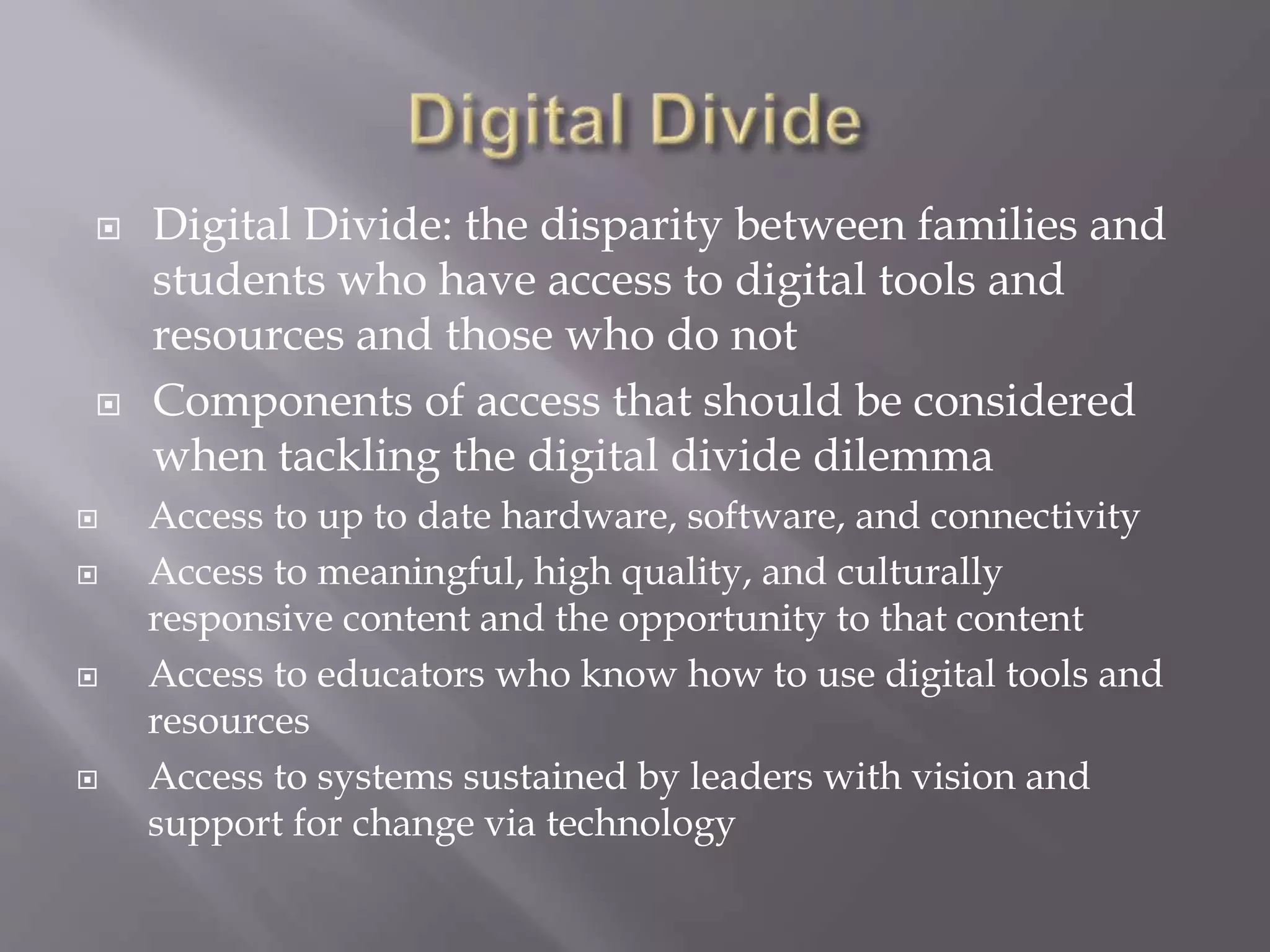  Digital Divide: the disparity between families and 
students who have access to digital tools and 
resources and those who do not 
 Components of access that should be considered 
when tackling the digital divide dilemma 
 Access to up to date hardware, software, and connectivity 
 Access to meaningful, high quality, and culturally 
responsive content and the opportunity to that content 
 Access to educators who know how to use digital tools and 
resources 
 Access to systems sustained by leaders with vision and 
support for change via technology 
 