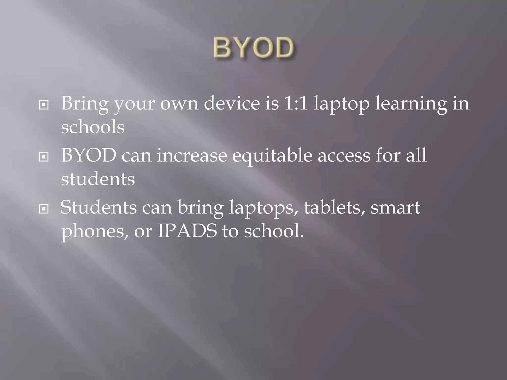  Bring your own device is 1:1 laptop learning in 
schools 
 BYOD can increase equitable access for all 
students 
 Students can bring laptops, tablets, smart 
phones, or IPADS to school. 
 