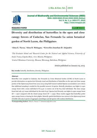J. Bio. & Env. Sci. 2015
169 | Nacua et al.
RESEARCH PAPER OPEN ACCESS
Diversity and distribution of butterflies in the open and close
canopy forests of Cadaclan, San Fernando La union botanical
garden of North Luzon, the Philippines
1
Alma E. Nacua, 3
Alma B. Mohagan, 1,2
Grecebio Jonathan D. Alejandro
1
The Graduate School and 2
Research Center for the Natural and Applied Sciences, University of
Santo Tomas, España Blvd., 1015 Manila, Philippines
3
Central Mindanao University, Musuan, Maramag, Bukidnon, Philippines
Article published on January 05, 2015
Key words: butterfly, distribution, diversity, Philippines.
Abstract
Butterflies were sampled in Cadaclan, San Fernando La Union Botanical Garden (LUBG) of North Luzon to
provide information on species-level diversity trend and distribution of butterflies on the open and close canopy
portion of the dipterocarp forest from 2012-2014 using field transect method Species accumulation curve shows
that additional sampling is needed for the possible turnover of species. Butterfly abundance was higher in open
canopy forest with a mean individual of 8.14 per 10 meters out of the 814 total individuals. The close canopy
forest had only 4.57 mean individuals for the total of 457. Species level diversity was higher in open canopy forest
(H’ = 1.957) compared with the closed canopy forest (H’ = 1.933). These results suggest that butterflies prefer
open canopy forest or clearing for their plights. Butterfly spatial distribution was uneven in the dipterocarp forest
of LUBG with only 6 species of aggregate assemblages and 98 species with random distribution.
*Corresponding Author: Alma E. Nacua  almanacua@yahoo.com
Journal of Biodiversity and Environmental Sciences (JBES)
ISSN: 2220-6663 (Print) 2222-3045 (Online)
Vol. 6, No. 1, p. 169-177, 2015
http://www.innspub.net
 