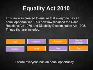 Equality Act 2010
This law was created to ensure that everyone has an
equal opportunities. This new law replaced the Race
Relations Act 1976 and Disability Discrimination Act 1995.
Things that are included:
Age
Disability
Gender
Race
Religion
Sex
Sexual
orientation
Age
Ensure everyone has an equal opportunity
 