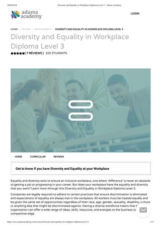 30/04/2018 Diversity and Equality in Workplace Diploma Level 3 - Adams Academy
https://www.adamsacademy.com/course/diversity-and-equality-in-workplace-diploma-level-3/ 1/13
( 7 REVIEWS )
HOME / COURSE / MANAGEMENT / DIVERSITY AND EQUALITY IN WORKPLACE DIPLOMA LEVEL 3
Diversity and Equality in Workplace
Diploma Level 3
325 STUDENTS
Get to know if you have Diversity and Equality at your Workplace
Equality and diversity exist to ensure an inclusive workplace, one where ‘di erence’ is never an obstacle
to getting a job or progressing in your career. But does your workplace have the equality and diversity
that you want? Learn more through this Diversity and Equality in Workplace Diploma Level 3.
Companies are legally required to adhere to certain practices that ensure discrimination is eliminated
and expectations of equality are always met in the workplace. All workers must be treated equally and
be given the same set of opportunities regardless of their race, age, gender, sexuality, disability, culture
or anything else that might be discriminated against. Having a diverse workforce means that the
organization can o er a wide range of ideas, skills, resources, and energies to the business to give it a
competitive edge.
HOME CURRICULUM REVIEWS
LOGIN

 