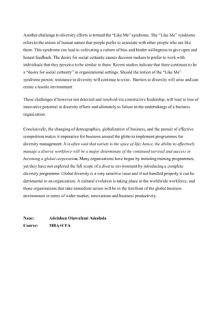 Another challenge to diversity efforts is termed the “Like Me” syndrome. The “Like Me” syndrome
refers to the axiom of human nature that people prefer to associate with other people who are like
them. This syndrome can lead to cultivating a culture of bias and hinder willingness to give open and
honest feedback. The desire for social certainty causes decision makers to prefer to work with
individuals that they perceive to be similar to them. Recent studies indicate that there continues to be
a “desire for social certainty” in organizational settings. Should the notion of the “Like Me”
syndrome persist, resistance to diversity will continue to exist. Barriers to diversity will arise and can
create a hostile environment.

These challenges if however not detected and resolved via constructive leadership, will lead to loss of
innovative potential in diversity efforts and ultimately to failure in the undertakings of a business
organization.


Conclusively, the changing of demographics, globalization of business, and the pursuit of effective
competition makes it imperative for business around the globe to implement programmes for
diversity management. It is often said that variety is the spice of life; hence, the ability to effectively
manage a diverse workforce will be a major determinate of the continued survival and success in
becoming a global corporation. Many organizations have begun by initiating training programmes,
yet they have not explored the full scope of a diverse environment by introducing a complete
diversity programme. Global diversity is a very sensitive issue and if not handled properly it can be
detrimental to an organization. A cultural evolution is taking place in the worldwide workforce, and
those organizations that take immediate action will be in the forefront of the global business
environment in terms of wider market, innovations and business productivity.




Nane:           Adelakun Oluwafemi Adeshola
Course:         MBA+CFA
 