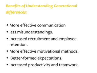 Benefits of Understanding Generational
differences:

• More effective communication
• less misunderstandings.
• Increased recruitment and employee
  retention.
• More effective motivational methods.
• Better-formed expectations.
• Increased productivity and teamwork.
 