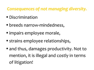 Consequences of not managing diversity.
• Discrimination
• breeds narrow-mindedness,
• impairs employee morale,
• strains employee relationships,
• and thus, damages productivity. Not to
  mention, it is illegal and costly in terms
  of litigation!
 