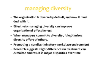 managing diversity
– The organization is diverse by default, and now it must
  deal with it.
– Effectively managing diversity can improve
  organizational effectiveness
– When managers commit to diversity , it legitimizes
  diversity effort of others.
– Promoting a nondiscriminatory workplace environment
– Research suggests slight differences in treatment can
  cumulate and result in major disparities over time
 