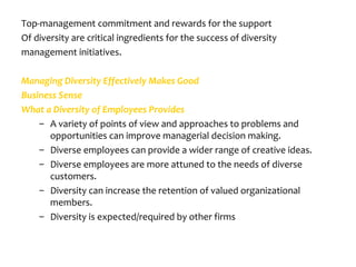 Top-management commitment and rewards for the support
Of diversity are critical ingredients for the success of diversity
management initiatives.

Managing Diversity Effectively Makes Good
Business Sense
What a Diversity of Employees Provides
    – A variety of points of view and approaches to problems and
      opportunities can improve managerial decision making.
    – Diverse employees can provide a wider range of creative ideas.
    – Diverse employees are more attuned to the needs of diverse
      customers.
    – Diversity can increase the retention of valued organizational
      members.
    – Diversity is expected/required by other firms
 