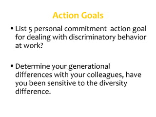 Action Goals
• List 5 personal commitment action goal
  for dealing with discriminatory behavior
  at work?

• Determine your generational
  differences with your colleagues, have
  you been sensitive to the diversity
  difference.
 