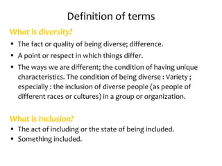 Definition of terms
What is diversity?
• The fact or quality of being diverse; difference.
• A point or respect in which things differ.
• The ways we are different; the condition of having unique
  characteristics. The condition of being diverse : Variety ;
  especially : the inclusion of diverse people (as people of
  different races or cultures) in a group or organization.


What is Inclusion?
• The act of including or the state of being included.
• Something included.
 