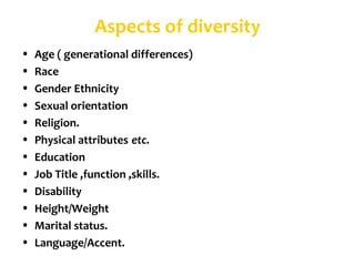 Aspects of diversity
•   Age ( generational differences)
•   Race
•   Gender Ethnicity
•   Sexual orientation
•   Religion.
•   Physical attributes etc.
•   Education
•   Job Title ,function ,skills.
•   Disability
•   Height/Weight
•   Marital status.
•   Language/Accent.
 