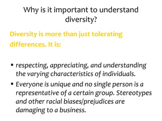 Why is it important to understand
                 diversity?
Diversity is more than just tolerating
differences. It is:

• respecting, appreciating, and understanding
  the varying characteristics of individuals.
• Everyone is unique and no single person is a
  representative of a certain group. Stereotypes
  and other racial biases/prejudices are
  damaging to a business.
 