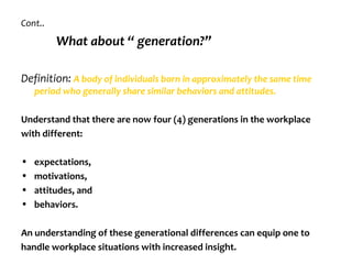 Cont..
         What about “ generation?”

Definition: A body of individuals born in approximately the same time
    period who generally share similar behaviors and attitudes.

Understand that there are now four (4) generations in the workplace
with different:

•   expectations,
•   motivations,
•   attitudes, and
•   behaviors.

An understanding of these generational differences can equip one to
handle workplace situations with increased insight.
 