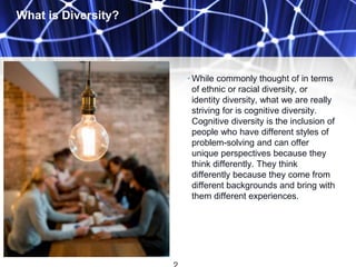 What is Diversity?
• While commonly thought of in terms
of ethnic or racial diversity, or
identity diversity, what we are really
striving for is cognitive diversity.
Cognitive diversity is the inclusion of
people who have different styles of
problem-solving and can offer
unique perspectives because they
think differently. They think
differently because they come from
different backgrounds and bring with
them different experiences.
 