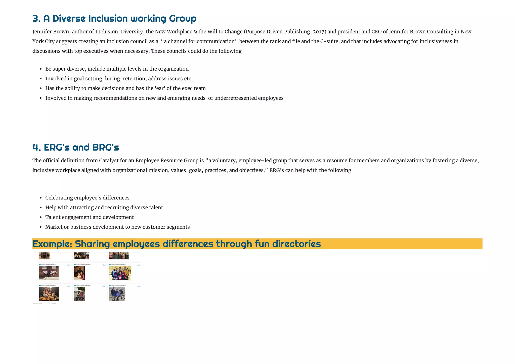 Example: Sharing employees differences through fun directories 
3. A Diverse Inclusion working Group 
Jennifer Brown, author of Inclusion: Diversity, the New Workplace & the Will to Change (Purpose Driven Publishing, 2017) and president and CEO of Jennifer Brown Consulting in New
York City suggests creating an inclusion council as a  “a channel for communication” between the rank and le and the C-suite, and that includes advocating for inclusiveness in
discussions with top executives when necessary. These councils could do the following 
 Be super diverse, include multiple levels in the organization
 Involved in goal setting, hiring, retention, address issues etc
 Has the ability to make decisions and has the 'ear' of the exec team
 Involved in making recommendations on new and emerging needs  of underrepresented employees 
4. ERG's and BRG's
The o cial de nition from Catalyst for an Employee Resource Group is “a voluntary, employee-led group that serves as a resource for members and organizations by fostering a diverse,
inclusive workplace aligned with organizational mission, values, goals, practices, and objectives.” ERG's can help with the following
 Celebrating employee's di erences 
 Help with attracting and recruiting diverse talent 
 Talent engagement and development 
 Market or business development to new customer segments 
 