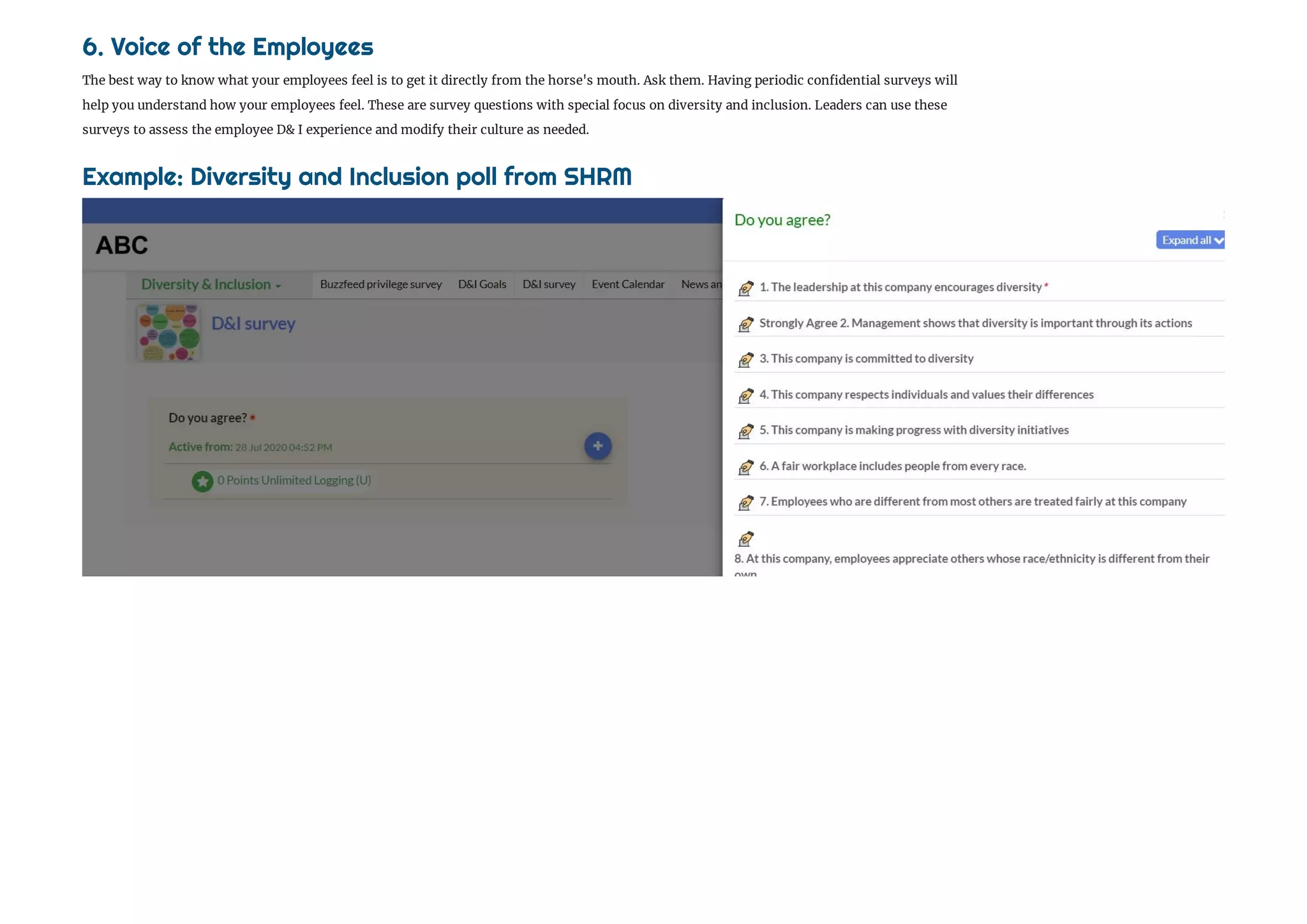 6. Voice of the Employees
The best way to know what your employees feel is to get it directly from the horse's mouth. Ask them. Having periodic con dential surveys will 
help you understand how your employees feel. These are survey questions with special focus on diversity and inclusion. Leaders can use these
surveys to assess the employee D& I experience and modify their culture as needed.
Example: Diversity and Inclusion poll from SHRM 
 