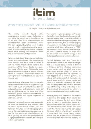 The reality currently found within
organizations presents great challenges to
succeed in the market place. One of them has
to do with “D&I” in an interconnected and
interdependent global environment. While
this is an aspect widely talked about in recent
years, it is still a challenging topic that leaders
want to understand better in order to deliver
results while inspiring their teams in a world
that is complex and full of paradoxes.
When we talk about “Diversity and Inclusion”
within an organization we refer to the people
who interact with each other in order to
achieve results. Organizations want to take
advantage of the Human Capital they poses
in a more effective way. Additionally, those
people want to contribute to achieve Business
results in a respectful environment where they
can deploy their potential, learn and grow in an
integral way.
Geert Hofstede, after more than four decades
of research in intercultural management says:
“the world is full of confrontations between
individuals, groups and nations who think, feel
and act differently. At the same time these
individuals, groups and nations are exposed to
common problems that require cooperation in
order to be solved”.
Hofstede’s proposal sounds very reasonable.
In order to understand the different ways
in which organizational leaders and their
followers think, feel and act in the geographies
where the organizations operate, you need to
find the right solutions to the challenges they
face. Ignoring this important principle carries
a high probability of failure of “D&I” strategies
within organizations.
Diversity and Inclusion “D&I” in a Global Business Environment
By Miguel Gurrola & Egbert Schram
The reason is very simple: people can’t isolate
themselvesfromtheglobalinfluenceatwork.
Focusing only on what’s local is the prelude to
professional failure at the personal, team and
organizational levels, that is why developing
a management mindset with an intercultural
mentality which takes advantage of “D&I”
represents not only a competitive advantage,
but also a greater ability to adapt with
less resistance and waste of energy to the
challenges of current organizational world.
The link between “D&I” and Culture in a
broader sense is one of the major challenges
that Leaders are facing. Culture is defined
by Hofstede as “the collective programming
of the human mind by which one group
differs from another group”. Its impact is
influential in people that are supposed to
work together for a common purpose. As
cultural differences manifest themselves in
several ways: symbols, heroes, rituals and
values, it is important to develop the know-
how and competence to optimize different
ways of thinking, feeling and acting in the
Organizational environment to achieve a
competitive advantage in the market place.
However, companies often make the mistake
of assuming that people from around the
world are motivated by the same things
when in practice; motivating factors are
quite different from one culture to another.
Let’s remark that business leaders have a say
on all this. There is so much to learn about
this topic, which is why it is very important
to understand that people having diverse
perspectives are a great source of learning
and development for business leaders; an
 