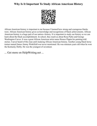 Why Is It Important To Study African American History
African American history is important to me because I learned how strong and courageous blacks
were. African American history gives us knowledge and recognitions of black achievements. African
American history is a huge part of our nation s history. It is important to study our history so we can
learn about the black accomplishment. In school, they teach us about Rosa Parks and George
Washington Carver. It was a great African American artist name Horace Pippin his painting told
stories. I never heard of this man until studying African American history. Another young black horse
trainer named James Jimmy Winkfield was never mentioned. He was nineteen years old when he won
the Kentucky Derby. He was the youngest of seventeen
... Get more on HelpWriting.net ...
 