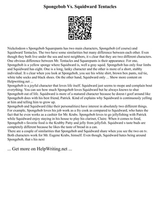 Spongebob Vs. Squidward Tentacles
Nickelodeon s Spongebob Squarepants has two main characters, Spongebob (of course) and
Squidward Tentacles. The two have some similarities but many difference between each other. Even
though they both live under the sea and next neighbors, it s clear that they are two different characters.
One obvious difference between Mr. Tentacles and Squarepants is their appearance. For one,
Spongebob is a yellow sponge where Squidward is, well a gray squid. Spongebob has only four limbs
and Squidward has eight. One is a long, lanky character and the other is more of a short, stubby
individual. It s clear when you look at Spongebob, you see his white shirt, brown box pants, red tie,
white tube socks and black shoes. On the other hand, Squidward only ... Show more content on
Helpwriting.net ...
Spongebob is a joyful character that loves life itself. Squidward just seems to mope and complain bout
everything. You can see how much Spongebob loves Squidward but he always knows to shut
Spongebob out of life. Squidward is more of a matured character because he doesn t goof around like
Spongebob does with his best friend, Patrick. Kind of explains why Squidward is continuously yelling
at him and telling him to grow up.
Spongebob and Squidward (like their personalities) have interest in absolutely two different things.
For example, Spongebob loves his job work as a fry cook as compared to Squidward, who hates the
fact that he even works as a cashier for Mr. Krabs. Spongebob loves to go jellyfishing with Patrick
while Squidward enjoy staying in his house to play his clarinet, Claire. When it comes to food,
Spongebob s favorite food is the Krabby Patty and jelly from jellyfish. Squidward s taste buds are
completely different because he likes the taste of bread in a can.
There are a couple of similarities that Spongebob and Squidward share when you see the two on tv.
Both characters work for Mr. Eugene Krabs, himself. Even though, Squidward hates being around
Spongebob, that s his next
... Get more on HelpWriting.net ...
 