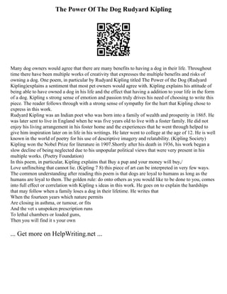 The Power Of The Dog Rudyard Kipling
Many dog owners would agree that there are many benefits to having a dog in their life. Throughout
time there have been multiple works of creativity that expresses the multiple benefits and risks of
owning a dog. One poem, in particular by Rudyard Kipling titled The Power of the Dog (Rudyard
Kipling)explains a sentiment that most pet owners would agree with. Kipling explains his attitude of
being able to have owned a dog in his life and the effect that having a addition to your life in the form
of a dog. Kipling s strong sense of emotion and passion truly drives his need of choosing to write this
piece. The reader follows through with a strong sense of sympathy for the hurt that Kipling chose to
express in this work.
Rudyard Kipling was an Indian poet who was born into a family of wealth and prosperity in 1865. He
was later sent to live in England when he was five years old to live with a foster family. He did not
enjoy his living arrangement in his foster home and the experiences that he went through helped to
give him inspiration later on in life in his writings. He later went to college at the age of 12. He is well
known in the world of poetry for his use of descriptive imagery and relatability. (Kipling Society)
Kipling won the Nobel Prize for literature in 1907.Shortly after his death in 1936, his work began a
slow decline of being neglected due to his unpopular political views that were very present in his
multiple works. (Poetry Foundation)
In this poem, in particular, Kipling explains that Buy a pup and your money will buy,/
Love unflinching that cannot lie. (Kipling 7 8) this piece of art can be interpreted in very few ways.
The common understanding after reading this poem is that dogs are loyal to humans as long as the
humans are loyal to them. The golden rule: do onto others as you would like to be done to you, comes
into full effect or correlation with Kipling s ideas in this work. He goes on to explain the hardships
that may follow when a family loses a dog in their lifetime. He writes that
When the fourteen years which nature permits
Are closing in asthma, or tumour, or fits
And the vet s unspoken prescription runs
To lethal chambers or loaded guns,
Then you will find it s your own
... Get more on HelpWriting.net ...
 