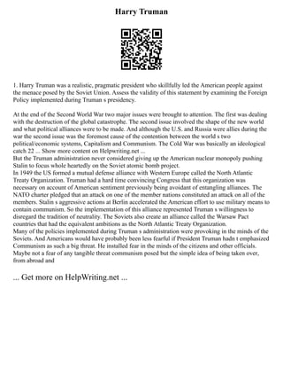 Harry Truman
1. Harry Truman was a realistic, pragmatic president who skillfully led the American people against
the menace posed by the Soviet Union. Assess the validity of this statement by examining the Foreign
Policy implemented during Truman s presidency.
At the end of the Second World War two major issues were brought to attention. The first was dealing
with the destruction of the global catastrophe. The second issue involved the shape of the new world
and what political alliances were to be made. And although the U.S. and Russia were allies during the
war the second issue was the foremost cause of the contention between the world s two
political/economic systems, Capitalism and Communism. The Cold War was basically an ideological
catch 22 ... Show more content on Helpwriting.net ...
But the Truman administration never considered giving up the American nuclear monopoly pushing
Stalin to focus whole heartedly on the Soviet atomic bomb project.
In 1949 the US formed a mutual defense alliance with Western Europe called the North Atlantic
Treaty Organization. Truman had a hard time convincing Congress that this organization was
necessary on account of American sentiment previously being avoidant of entangling alliances. The
NATO charter pledged that an attack on one of the member nations constituted an attack on all of the
members. Stalin s aggressive actions at Berlin accelerated the American effort to use military means to
contain communism. So the implementation of this alliance represented Truman s willingness to
disregard the tradition of neutrality. The Soviets also create an alliance called the Warsaw Pact
countries that had the equivalent ambitions as the North Atlantic Treaty Organization.
Many of the policies implemented during Truman s administration were provoking in the minds of the
Soviets. And Americans would have probably been less fearful if President Truman hadn t emphasized
Communism as such a big threat. He installed fear in the minds of the citizens and other officials.
Maybe not a fear of any tangible threat communism posed but the simple idea of being taken over,
from abroad and
... Get more on HelpWriting.net ...
 