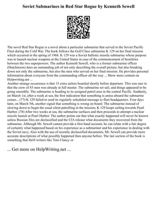 Soviet Submarines in Red Star Rogue by Kenneth Sewell
The novel Red Star Rogue is a novel about a particular submarine that served in the Soviet Pacific
Fleet during the Cold War. The book follows the Golf Class submarine K 129 on her final mission
which occurred in the spring of 1968. K 129 was a Soviet ballistic missile submarine whose purpose
was to launch nuclear weapons at the United States in case of the commencement of hostilities
between the two superpowers. The author Kenneth Sewell, who is a former submarine officer
(Hutchinson) does an outstanding job of not only describing the overall picture, but also breaking
down not only the submarine, but also the men who served on her final mission. He provides personal
information about everyone from the commanding officer all the way ... Show more content on
Helpwriting.net ...
Another strange occurrence is that 15 extra sailors boarded shortly before departure. This was rare in
that the crew of 83 men was already at full muster. The submarine set sail, and things appeared to be
going smoothly. The submarine is heading to its assigned patrol area in the central Pacific. Suddenly,
on March 1st, after a week at sea, the first indication that something is amiss aboard the submarine
comes... (77) K 129 failed to send its regularly scheduled message to fleet headquarters. Four days
later, on March 5th, another signal that something is wrong on board. The submarine instead of
slowing down to begin the usual silent patrolling in the mission, K 129 keeps sailing towards Pearl
Harbor. (78) After two weeks at sea, the submarine surfaces and then proceeds to attempt a nuclear
missile launch at Pearl Harbor. The author points out that what exactly happened will never be known
unless Russian files are declassified and the CIA release what documents they recovered from the
submarine. Although Mr. Sewell cannot provide a first hand account, he can relate with a fair degree
of certainty what happened based on his experience as a submariner and his experience in dealing with
the Soviet navy. Also with the use of recently declassified documents, Mr. Sewell can provide more
accurate descriptions of what possibly happened then anyone before. The last section of the book is
something that thrill writers like Tom Clancy or
... Get more on HelpWriting.net ...
 