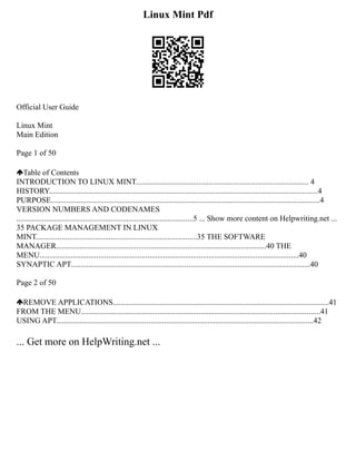 Linux Mint Pdf
Official User Guide
Linux Mint
Main Edition
Page 1 of 50
Table of Contents
INTRODUCTION TO LINUX MINT........................................................................................ 4
HISTORY.........................................................................................................................................4
PURPOSE.........................................................................................................................................4
VERSION NUMBERS AND CODENAMES
..........................................................................................5 ... Show more content on Helpwriting.net ...
35 PACKAGE MANAGEMENT IN LINUX
MINT..................................................................................35 THE SOFTWARE
MANAGER...........................................................................................................40 THE
MENU....................................................................................................................................40
SYNAPTIC APT..........................................................................................................................40
Page 2 of 50
REMOVE APPLICATIONS..............................................................................................................41
FROM THE MENU..........................................................................................................................41
USING APT...................................................................................................................................42
... Get more on HelpWriting.net ...
 