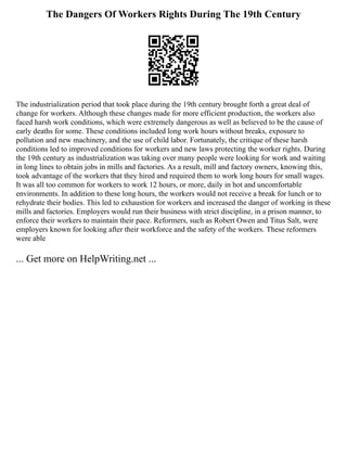 The Dangers Of Workers Rights During The 19th Century
The industrialization period that took place during the 19th century brought forth a great deal of
change for workers. Although these changes made for more efficient production, the workers also
faced harsh work conditions, which were extremely dangerous as well as believed to be the cause of
early deaths for some. These conditions included long work hours without breaks, exposure to
pollution and new machinery, and the use of child labor. Fortunately, the critique of these harsh
conditions led to improved conditions for workers and new laws protecting the worker rights. During
the 19th century as industrialization was taking over many people were looking for work and waiting
in long lines to obtain jobs in mills and factories. As a result, mill and factory owners, knowing this,
took advantage of the workers that they hired and required them to work long hours for small wages.
It was all too common for workers to work 12 hours, or more, daily in hot and uncomfortable
environments. In addition to these long hours, the workers would not receive a break for lunch or to
rehydrate their bodies. This led to exhaustion for workers and increased the danger of working in these
mills and factories. Employers would run their business with strict discipline, in a prison manner, to
enforce their workers to maintain their pace. Reformers, such as Robert Owen and Titus Salt, were
employers known for looking after their workforce and the safety of the workers. These reformers
were able
... Get more on HelpWriting.net ...
 