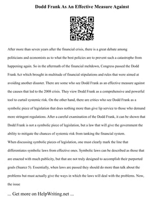 Dodd Frank As An Effective Measure Against
After more than seven years after the financial crisis, there is a great debate among
politicians and economists as to what the best policies are to prevent such a catastrophe from
happening again. So in the aftermath of the financial meltdown, Congress passed the Dodd
Frank Act which brought in multitude of financial stipulations and rules that were aimed at
avoiding another disaster. There are some who see Dodd Frank as an effective measure against
the causes that led to the 2008 crisis. They view Dodd Frank as a comprehensive and powerful
tool to curtail systemic risk. On the other hand, there are critics who see Dodd Frank as a
symbolic piece of legislation that does nothing more than give lip service to those who demand
more stringent regulations. After a careful examination of the Dodd Frank, it can be shown that
Dodd Frank is not a symbolic piece of legislation, but a law that will give the government the
ability to mitigate the chances of systemic risk from tanking the financial system.
When discussing symbolic pieces of legislation, one must clearly mark the line that
differentiates symbolic laws from effective ones. Symbolic laws can be described as those that
are enacted with much publicity, but that are not truly designed to accomplish their purported
goals (Suarez 5). Essentially, when laws are passed they should do more than talk about the
problems but must actually give the ways in which the laws will deal with the problems. Now,
the issue
... Get more on HelpWriting.net ...
 