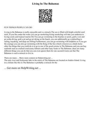 Living In The Bahamas
FUN THINGS PEOPLE CAN DO
Living in the Bahamas is really enjoyable and is a miracle.The sea is filled with bright colorful coral
reefs, If you like under the water you can go snorkeling.Going snorkeling will take you undersea to
loving corals and tropical marine life.You can go swimming in the beaches or pools, grab a vest and
go scuba diving, grab a jet and go jet skiing on the beach, you can additionally go windsurfing to
sailing, kayaking, and deep sea fishing.Furthermore, you can go swimming with dolphins or if you got
the courage you can also go swimming with the King of the Sea which is known as a shark.Some
other fun things that you could do is to go to one of the good cuisine in The Bahamas and you can buy
seafoods such as cracked conch,tasty lobsters and other tasty foods in The Bahamas ,there are many
different things you can do that you can even ignore them for one second.It turns out that The
Bahamas is such a miracle to live in.
There are many ... Show more content on Helpwriting.net ...
The only river and freshwater lake in the entire of The Bahamas are located on Andros Island. Living
in a climate like this in The Bahamas is probably a miracle for the
... Get more on HelpWriting.net ...
 