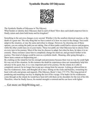 Symbolic Deaths Of Odysseus
The Symbolic Deaths of Odysseus in The Odyssey
What burden or identity does Odysseus shed in each of them? How does each death empower him to
finally return and claim both home and his kingdom?
Something in the universe changes every second. Whether it be the smallest chemical reaction, or the
death of a great star. The only thing that we have control of is how we react to the change. You could
adapt to the situation, or stay the same and refuse to change. However, by choosing one of these
options, you are setting the path you are taking. One of these paths could lead to success and progress,
while the other could stop you in your tracks. These two paths are what Odysseus has to choose from
at every turn in his journey. Most of the time he chooses to adapt, but when he does, he takes it to an
extreme. These extremes cause him to completely change his mind set, and get much further in his
journey. This kind of change could be seen as a symbolic death . Meaning, after going through a ...
Show more content on Helpwriting.net ...
By crashing on the island he lost his strength and persistence because there was no way he could fight
his way out of this situation. In this instance the death he experiences does not immediately help him
advance in his quest, but, it is a very important part in his journey. On the island, he is able to
completely unravel, he no longer has to put up a strong front for anyone. Letting go allowed him to
face his weaknesses, fears, and thoughts all at once. Sitting on the rocks and beaches, wrenching his
heart with sobs and groans and anguish, (The Odyssey, Book 5, lines 173 175). This long period of
pondering and mourning was key in shaping the rest of his voyage. If he hadn t let his weaknesses
come through on the island, he would have been left with them on his shoulders for the rest of his life.
Therefore, when he finally leaves, his mental strength is restored and he can leave with lighter
... Get more on HelpWriting.net ...
 