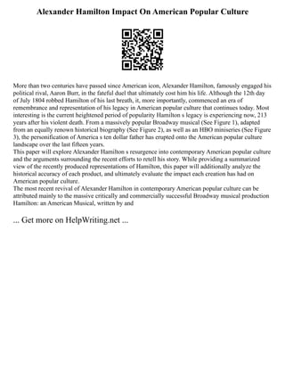 Alexander Hamilton Impact On American Popular Culture
More than two centuries have passed since American icon, Alexander Hamilton, famously engaged his
political rival, Aaron Burr, in the fateful duel that ultimately cost him his life. Although the 12th day
of July 1804 robbed Hamilton of his last breath, it, more importantly, commenced an era of
remembrance and representation of his legacy in American popular culture that continues today. Most
interesting is the current heightened period of popularity Hamilton s legacy is experiencing now, 213
years after his violent death. From a massively popular Broadway musical (See Figure 1), adapted
from an equally renown historical biography (See Figure 2), as well as an HBO miniseries (See Figure
3), the personification of America s ten dollar father has erupted onto the American popular culture
landscape over the last fifteen years.
This paper will explore Alexander Hamilton s resurgence into contemporary American popular culture
and the arguments surrounding the recent efforts to retell his story. While providing a summarized
view of the recently produced representations of Hamilton, this paper will additionally analyze the
historical accuracy of each product, and ultimately evaluate the impact each creation has had on
American popular culture.
The most recent revival of Alexander Hamilton in contemporary American popular culture can be
attributed mainly to the massive critically and commercially successful Broadway musical production
Hamilton: an American Musical, written by and
... Get more on HelpWriting.net ...
 