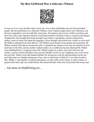 My Best Girlfriend Was A Jehovah s Witness
It wasn t as if we were all alike where I grew up, even in that small Idaho town of eleven hundred
people. My best girlfriend was a Jehovah s Witness, a boy I dated in high school was a Mormon, and
the town undertakers were Seventh Day Adventists. The prettiest girl in town s father was black, and
down the valley some Japanese farmers owned land, but that was pretty much it, except for the Basque
sheepherders who brought their herds through Long Valley in springtime, and the original Finn
settlers, some of whom still spoke the language. I never thought much about how insular we were until
the Walkers adopted Elvira from Mexico. The Walkers were friends of my parents and sometimes Mr.
Walker worked with Dad on construction jobs. I remember the summer I was four our families lived in
tents back in the hills, and my mother washed clothes on a washboard, because Dad and Mr. Walker
were building Brown s Logging Camp. Mrs. Walker taught me to draw trees and I still have the
results, a crayon colored mountain scene, because Mother saved it in my scrapbook, just as she saved
the note Mrs. Walker wrote that thanked Mother for sharing me with her and described a picnic she
and I had eaten on a blanket during one of my visits to their home in McCall. I was often invited to
Mrs. Walker s, and together we played card games, or took walks in the woods, or made cookies, or
played with Lady Lady was a dark haired, fine featured border collie who lived inside their house and
... Get more on HelpWriting.net ...
 