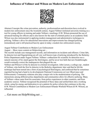 Influence of Vollmer and Wilson on Modern Law Enforcement
Abstract Concepts like crime prevention, authority, professionalism and discretion have evolved in
modern law enforcement since the twentieth century. August Vollmer instituted university training as a
tool for young officers in training and under Vollmer s teachings; O.W. Wilson pioneered the use of
advanced training for officers and is also known for the start of criminal justice as an academic field.
Wilson was also instrumental in applying modern management and administrative techniques to
policing. Vollmer s drive for educational innovations and improvements has changed policing
tremendously and is still practiced heavily upon in today s modern law enforcement society.
August Vollmer Contribution to Modern Law Enforcement
August ... Show more content on Helpwriting.net ...
The records include case management records, and information on incidents and offenses. Crime labs,
lie detector test and fingerprinting are all very well known type of policing introduced by the Berkeley
Police Department under August Vollmer. Vollmer s enthusiasm for scientific lie detection was a
natural outcome of his stand against the third degree, and he never lost faith that new breakthroughs
would eventually correct the inadequacies that plagued the use
Vollmer and Wilson 6 of the lie detector in criminal investigation. John Larson, a college cop , student
of Vollmer, who built the first lie detector in the Berkeley department, later said that he felt the
technique had been turned into a form of psychological third degree, and confessed that he sometimes
regretted having had a hand in its development (National Commission on Law Observance and
Enforcement). Community relations also play a major role in the modernization of policing. The
interactions among different police departments and communities allow for effective policing. Many
of Vollmer s ideas came from his associates, from police experiences in other countries, and from
academic sources. Vollmer recognized the potential of these ideas and unified them into a working
whole, using his energy and dedication to set a pattern for police reform that continues to this day.
O.W. Wilson Contribution to Modern Law Enforcement Orlando Winfield Wilson (O.W. Wilson), an
influential
... Get more on HelpWriting.net ...
 
