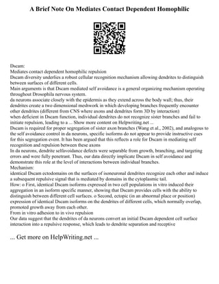 A Brief Note On Mediates Contact Dependent Homophilic
Dscam:
Mediates contact dependent homophilic repulsion
Dscam diversity underlies a robust cellular recognition mechanism allowing dendrites to distinguish
between surfaces of different cells.
Main arguments is that Dscam mediated self avoidance is a general organizing mechanism operating
throughout Drosophila nervous system.
da neurons associate closely with the epidermis as they extend across the body wall; thus, their
dendrites create a two dimensional meshwork in which developing branches frequently encounter
other dendrites (different from CNS where axons and dendrites form 3D by interaction)
when deficient in Dscam function, individual dendrites do not recognize sister branches and fail to
initiate repulsion, leading to a ... Show more content on Helpwriting.net ...
Dscam is required for proper segregation of sister axon branches (Wang et al., 2002), and analogous to
the self avoidance control in da neurons, specific isoforms do not appear to provide instructive cues
for this segregation event. It has been argued that this reflects a role for Dscam in mediating self
recognition and repulsion between these axons
In da neurons, dendrite selfavoidance defects were separable from growth, branching, and targeting
errors and were fully penetrant. Thus, our data directly implicate Dscam in self avoidance and
demonstrate this role at the level of interactions between individual branches.
Mechanism:
identical Dscam ectodomains on the surfaces of isoneuronal dendrites recognize each other and induce
a subsequent repulsive signal that is mediated by domains in the cytoplasmic tail.
How: o First, identical Dscam isoforms expressed in two cell populations in vitro induced their
aggregation in an isoform specific manner, showing that Dscam provides cells with the ability to
distinguish between different cell surfaces. o Second, ectopic (in an abnormal place or position)
expression of identical Dscam isoforms on the dendrites of different cells, which normally overlap,
promoted growth away from each other.
From in vitro adhesion to in vivo repulsion
Our data suggest that the dendrites of da neurons convert an initial Dscam dependent cell surface
interaction into a repulsive response, which leads to dendrite separation and receptive
... Get more on HelpWriting.net ...
 