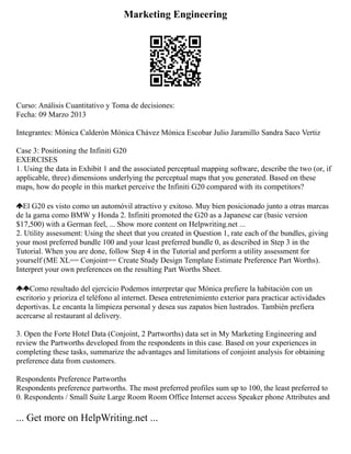 Marketing Engineering
Curso: Análisis Cuantitativo y Toma de decisiones:
Fecha: 09 Marzo 2013
Integrantes: Mónica Calderón Mónica Chávez Mónica Escobar Julio Jaramillo Sandra Saco Vertiz
Case 3: Positioning the Infiniti G20
EXERCISES
1. Using the data in Exhibit 1 and the associated perceptual mapping software, describe the two (or, if
applicable, three) dimensions underlying the perceptual maps that you generated. Based on these
maps, how do people in this market perceive the Infiniti G20 compared with its competitors?
El G20 es visto como un automóvil atractivo y exitoso. Muy bien posicionado junto a otras marcas
de la gama como BMW y Honda 2. Infiniti promoted the G20 as a Japanese car (basic version
$17,500) with a German feel, ... Show more content on Helpwriting.net ...
2. Utility assessment: Using the sheet that you created in Question 1, rate each of the bundles, giving
your most preferred bundle 100 and your least preferred bundle 0, as described in Step 3 in the
Tutorial. When you are done, follow Step 4 in the Tutorial and perform a utility assessment for
yourself (ME XL== Conjoint== Create Study Design Template Estimate Preference Part Worths).
Interpret your own preferences on the resulting Part Worths Sheet.
Como resultado del ejercicio Podemos interpretar que Mónica prefiere la habitación con un
escritorio y prioriza el teléfono al internet. Desea entretenimiento exterior para practicar actividades
deportivas. Le encanta la limpieza personal y desea sus zapatos bien lustrados. También prefiera
acercarse al restaurant al delivery.
3. Open the Forte Hotel Data (Conjoint, 2 Partworths) data set in My Marketing Engineering and
review the Partworths developed from the respondents in this case. Based on your experiences in
completing these tasks, summarize the advantages and limitations of conjoint analysis for obtaining
preference data from customers.
Respondents Preference Partworths
Respondents preference partworths. The most preferred profiles sum up to 100, the least preferred to
0. Respondents / Small Suite Large Room Room Office Internet access Speaker phone Attributes and
... Get more on HelpWriting.net ...
 