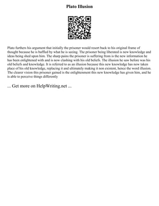Plato Illusion
Plato furthers his argument that initially the prisoner would resort back to his original frame of
thought because he is baffled by what he is seeing. The prisoner being liberated is new knowledge and
ideas being shed upon him. The sharp pains the prisoner is suffering from is the new information he
has been enlightened with and is now clashing with his old beliefs. The illusion he saw before was his
old beliefs and knowledge. It is referred to as an illusion because this new knowledge has now taken
place of his old knowledge, replacing it and ultimately making it non existent, hence the word illusion.
The clearer vision this prisoner gained is the enlightenment this new knowledge has given him, and he
is able to perceive things differently
... Get more on HelpWriting.net ...
 