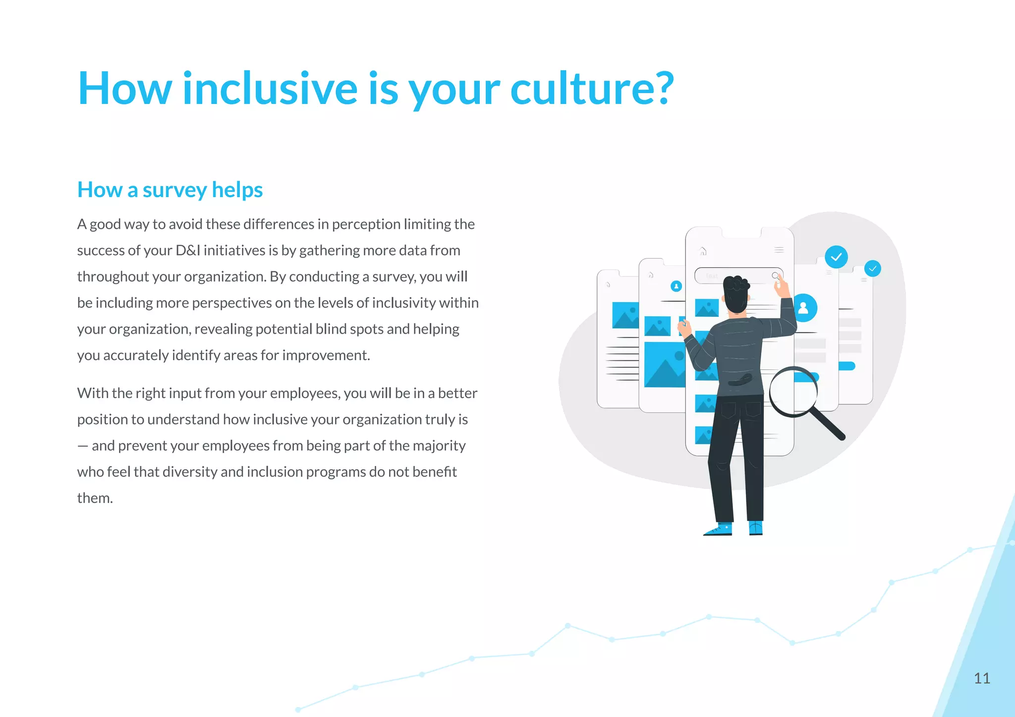 How a survey helps
A good way to avoid these differences in perception limiting the
success of your D&I initiatives is by gathering more data from
throughout your organization. By conducting a survey, you will
be including more perspectives on the levels of inclusivity within
your organization, revealing potential blind spots and helping
you accurately identify areas for improvement.
With the right input from your employees, you will be in a better
position to understand how inclusive your organization truly is
— and prevent your employees from being part of the majority
who feel that diversity and inclusion programs do not beneﬁt
them.
How inclusive is your culture?
11
 